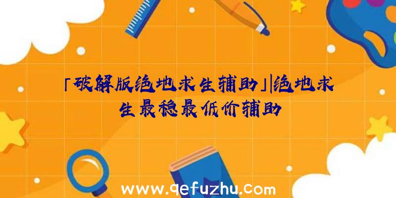 「破解版绝地求生辅助」|绝地求生最稳最低价辅助